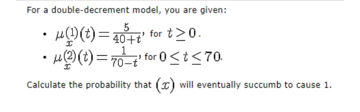 For a double-decrement model, you are given:
5
•)= 1 for t>0.
for 0<t<70.
1
70-t
Calculate the probability that (x) will eventually succumb to cause 1.
