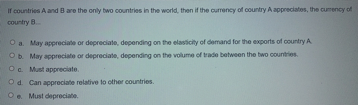 If countries A and B are the only two countries in the world, then if the currency of country A appreciates, the currency of
country B...
O a. May appreciate or depreciate, depending on the elasticity of demand for the exports of country A.
O b. May appreciate or depreciate, depending on the volume of trade between the two countries.
O c. Must appreciate.
O d. Can appreciate relative to other countries.
O e. Must depreciate.
