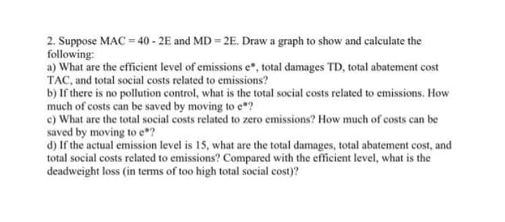 2. Suppose MAC = 40 - 2E and MD = 2E. Draw a graph to show and calculate the
following:
a) What are the efficient level of emissions e*, total damages TD, total abatement cost
TAC, and total social costs related to emissions?
b) If there is no pollution control, what is the total social costs related to emissions. How
much of costs can be saved by moving to e*?
c) What are the total social costs related to zero emissions? How much of costs can be
saved by moving to e*?
d) If the actual emission level is 15, what are the total damages, total abatement cost, and
total social costs related to emissions? Compared with the efficient level, what is the
deadweight loss (in terms of too high total social cost)?
