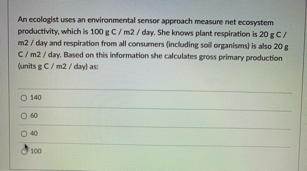 An ecologist uses an environmental sensor approach measure net ecosystem
productivity, which is 100 g C/ m2/ day. She knows plant respiration is 20 g C/
m2 / day and respiration from all consumers (including soil organisms) is also 20 g
C/ m2 / day. Based on this information she calculates gross primary production
(units g C/ m2/ day) as:
140
O 60
40
100
