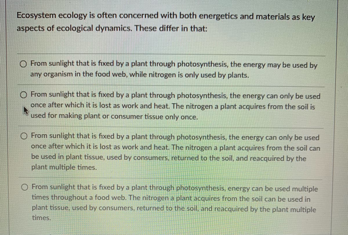 Ecosystem ecology is often concerned with both energetics and materials as key
aspects of ecological dynamics. These differ in that:
O From sunlight that is fixed by a plant through photosynthesis, the energy may be used by
any organism in the food web, while nitrogen is only used by plants.
O From sunlight that is fixed by a plant through photosynthesis, the energy can only be used
once after which it is lost as work and heat. The nitrogen a plant acquires from the soil is
used for making plant or consumer tissue only once.
O From sunlight that is fixed by a plant through photosynthesis, the energy can only be used
once after which it is lost as work and heat. The nitrogen a plant acquires from the soil can
be used in plant tissue, used by consumers, returned to the soil, and reacquired by the
plant multiple times.
O From sunlight that is fixed by a plant through photosynthesis, energy can be used multiple
times throughout a food web. The nitrogen a plant acquires from the soil can be used in
plant tissue, used by consumers, returned to the soil, and reacquired by the plant multiple
times.
