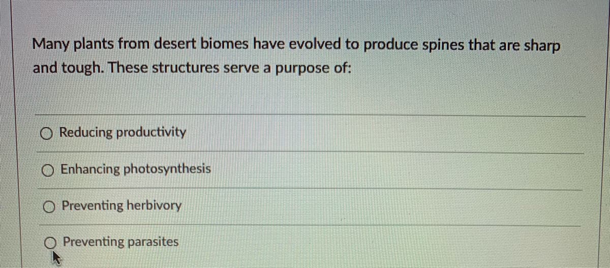 Many plants from desert biomes have evolved to produce spines that are sharp
and tough. These structures serve a purpose of:
O Reducing productivity
O Enhancing photosynthesis
O Preventing herbivory
Preventing parasites
