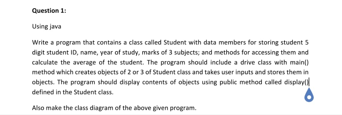 Question 1:
Using java
Write a program that contains a class called Student with data members for storing student 5
digit student ID, name, year of study, marks of 3 subjects; and methods for accessing them and
calculate the average of the student. The program should include a drive class with main()
method which creates objects of 2 or 3 of Student class and takes user inputs and stores them in
objects. The program should display contents of objects using public method called display()
defined in the Student class.
Also make the class diagram of the above given program.
