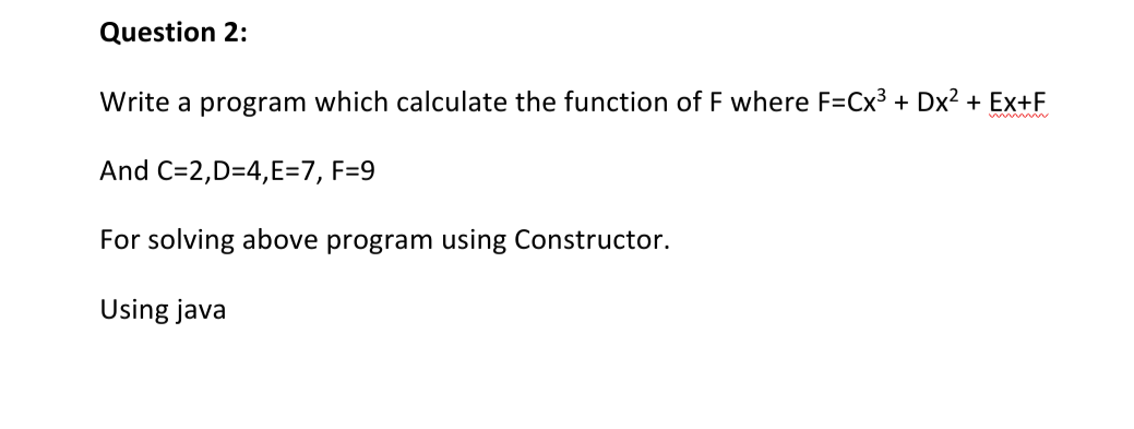 Question 2:
Write a program which calculate the function of F where F=Cx3 + Dx2 + Ex+F
www
And C=2,D=4,E=7, F=9
For solving above program using Constructor.
Using java

