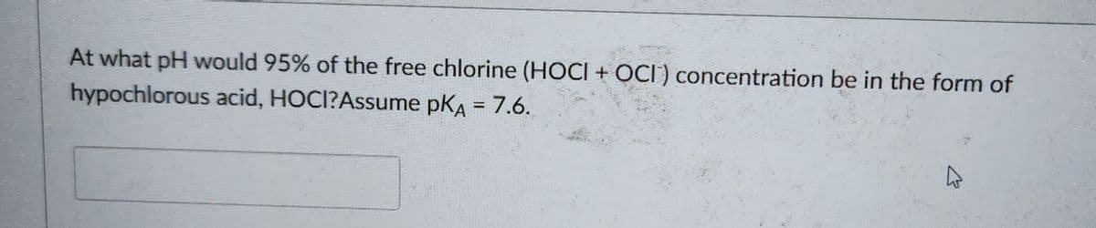 At what pH would 95% of the free chlorine (HOCI + OCI) concentration be in the form of
hypochlorous acid, HOCI?Assume pKA = 7.6.