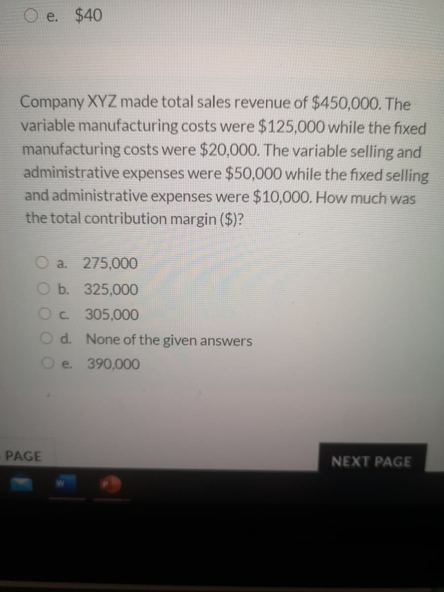 O e. $40
Company XYZ made total sales revenue of $450,000. The
variable manufacturing costs were $125,000 while the fixed
manufacturing costs were $20,000. The variable selling and
administrative expenses were $50,000 while the fixed selling
and administrative expenses were $10,000. How much was
the total contribution margin ($)?
a.
275,000
O b. 325,000
O c. 305,000
d. None of the given answers
e. 390,000
PAGE
NEXT PAGE
