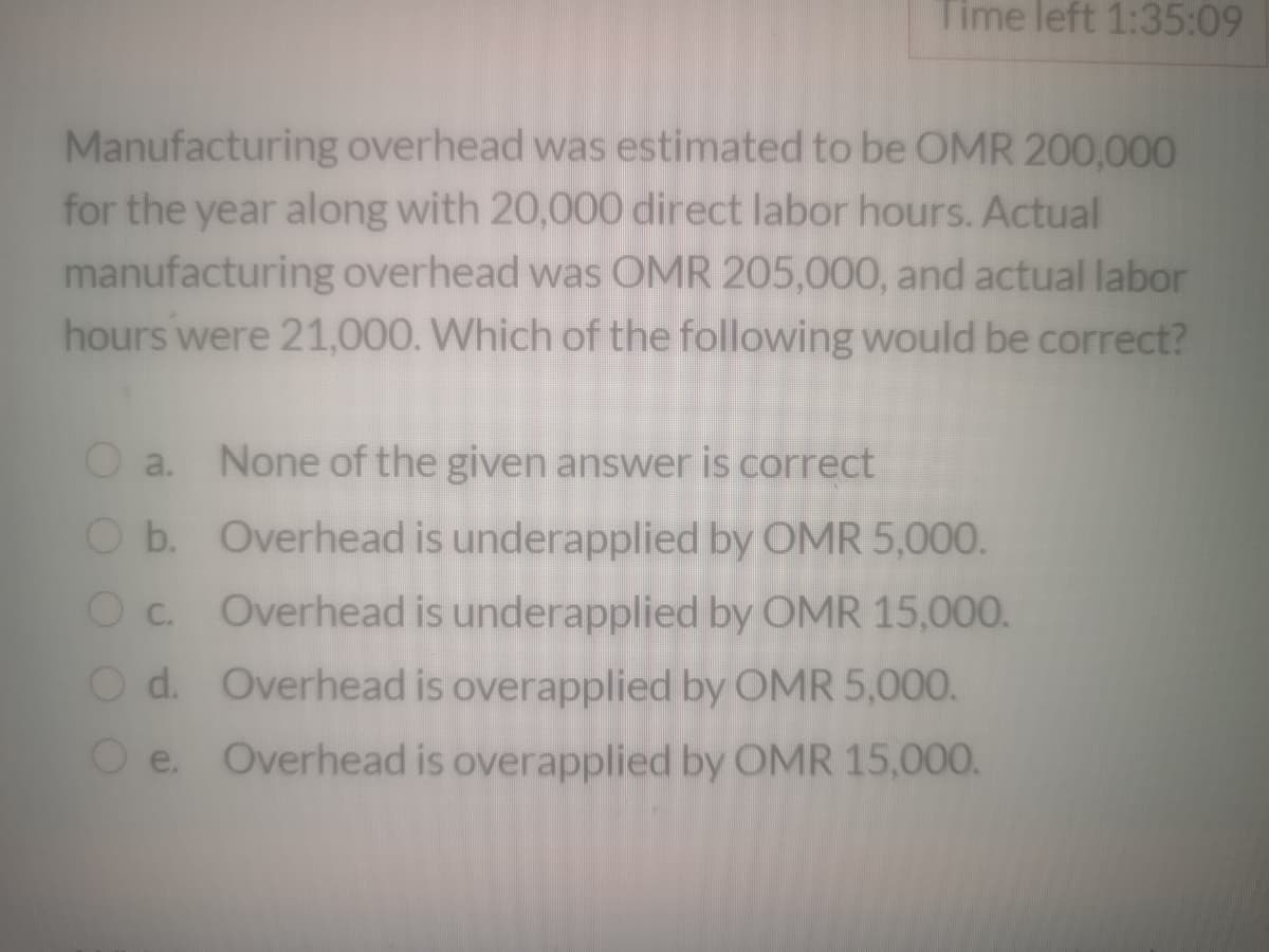 Time left 1:35:09
Manufacturing overhead was estimated to be OMR 200,000
for the year along with 20,000 direct labor hours. Actual
manufacturing overhead was OMR 205,000, and actual labor
hours were 21,000. Which of the following would be correct?
O a. None of the given answer is correct
O b. Overhead is underapplied by OMR 5,000.
c.
O c. Overhead is underapplied by OMR 15,000.
O d. Overhead is overapplied by OMR 5,000.
e. Overhead is overapplied by OMR 15,000.
