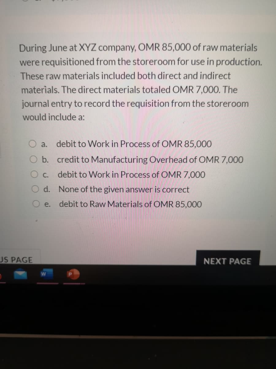 During June at XYZ company, OMR 85,000 of raw materials
were requisitioned from the storeroom for use in production.
These raw materials included both direct and indirect
materials. The direct materials totaled OMR 7,000. The
journal entry to record the requisition from the storeroom
would include a:
a. debit to Work in Process of OMR 85,000
O b. credit to Manufacturing Overhead of OMR 7,000
O c.
debit to Work in Process of OMR 7,000
O d. None of the given answer is correct
O e.
debit to Raw Materials of OMR 85,000
US PAGE
NEXT PAGE
