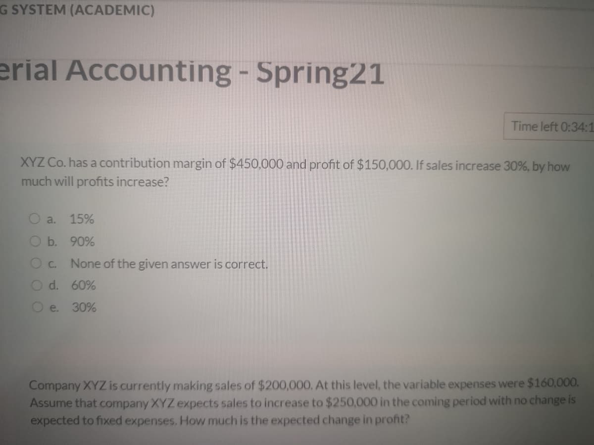G SYSTEM (ACADEMIC)
erial Accounting - Spring21
Time left 0:34:1
XYZ Co. has a contribution margin of $450,000 and profit of $150,000. If sales increase 30%, by how
much will profits increase?
a.
15%
b. 90%
C.
None of the given answer is correct.
O d. 60%
e.
30%
Company XYZ is currently making sales of $200,000. At this level, the variable expenses were $160,000.
Assume that company XYZ expects sales to increase to $250,000 in the coming period with no change is
expected to fixed expenses. How much is the expected change in profit?
O O O
