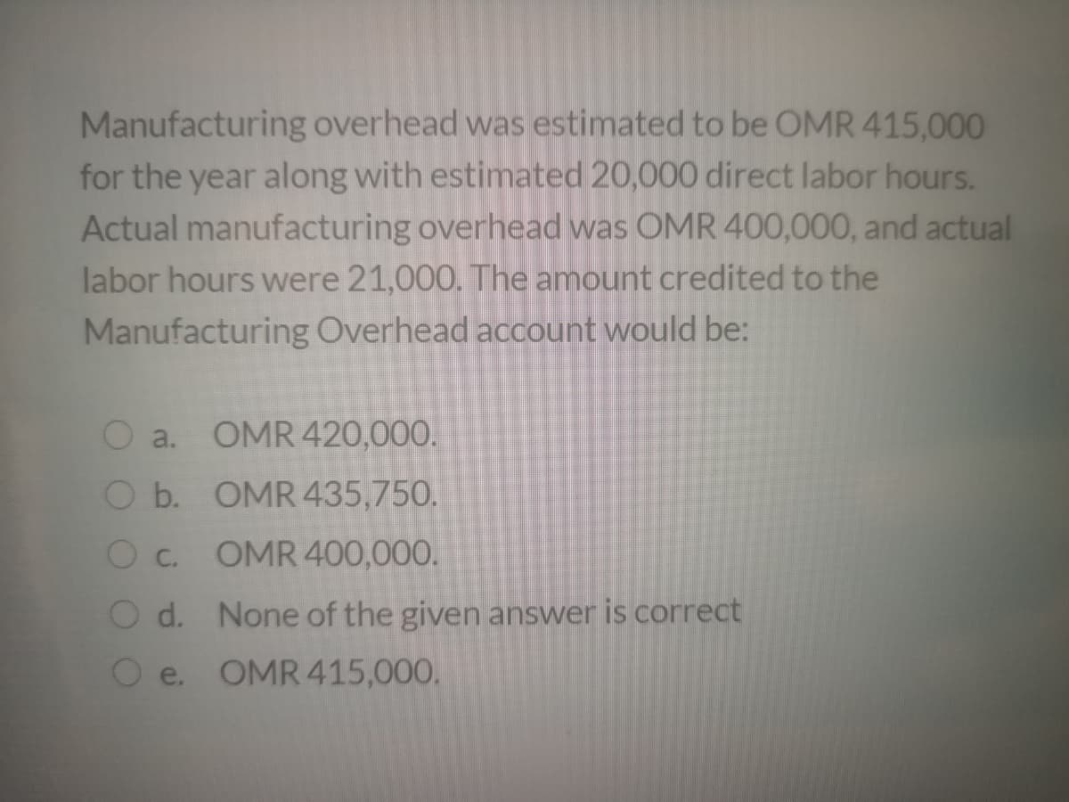 Manufacturing overhead was estimated to be OMR 415,000
for the year along with estimated 20,000 direct labor hours.
Actual manufacturing overhead was OMR 400,000, and actual
labor hours were 21,000. The amount credited to the
Manufacturing Overhead account would be:
a.
OMR 420,00O.
O b. OMR 435,750.
C.
OMR 400,000.
O d. None of the given answer is correct
O e. OMR 415,000.
