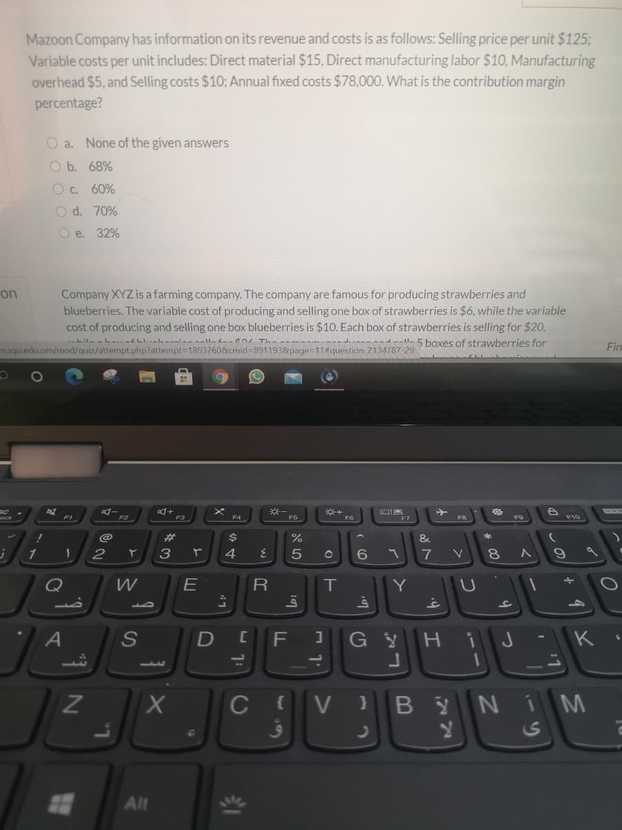 Mazoon Company has information on its revenue and costs is as follows: Selling price per unit $125;
Variable costs per unit includes: Direct material $15, Direct manufacturing labor $10, Manufacturing
overhead $5, and Selling costs $10; Annual fixed costs $78,000. What is the contribution margin
percentage?
O a. None of the given answers
O b. 68%
60%
O d. 70%
O e. 32%
Company XYZ is a farming company. The company are famous for producing strawberries and
blueberries. The variable cost of producing and selling one box of strawberries is $6, while the variable
cost of producing and selling one box blueberries is $10. Each box of strawberries is selling for $20,
--d---delle 5 boxes of strawberries for
on
n.squ.edu.om/mod/quiz/attempt.php?attempt=1893260&cmid=8911938&page=D11#question 2134787 29
Fin
F1
F2
F3
F4
F5
F6
23
&
*
4
7
Q
E
T
Y
S
F
HiJ
K
BYNIM
Alt
