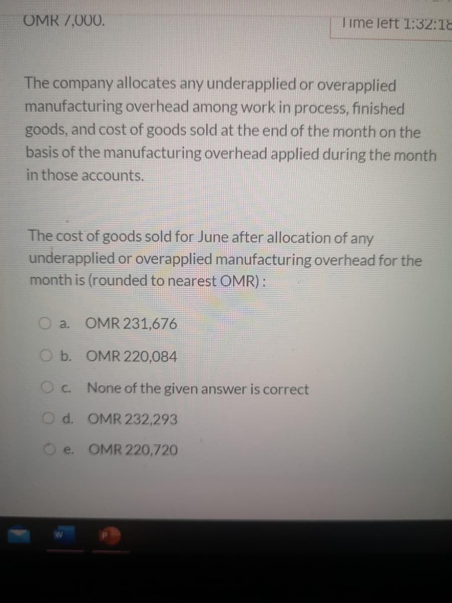 OMR 7,000.
Time left 1:32:18
The company allocates any underapplied or overapplied
manufacturing overhead among work in process, finished
goods, and cost of goods sold at the end of the month on the
basis of the manufacturing overhead applied during the month
in those accounts.
The cost of goods sold for June after allocation of any
underapplied or overapplied manufacturing overhead for the
month is (rounded to nearest OMR):
a. OMR 231,676
O b. OMR 220,084
O c. None of the given answer is correct
O d. OMR 232,293
e. OMR 220,720
