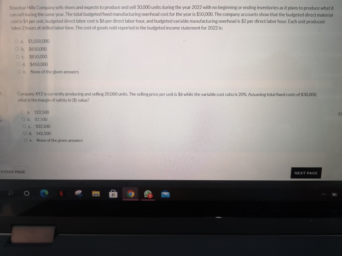 Bowshar Hills Company sells shoes and expects to produce and sell 30,000 units during the year 2022 with no beginning or ending inventories as it plans to produce what it
can sell during the same year. The total budgeted fixed manufacturing overhead cost for the year is $50,000. The company accounts show that the budgeted direct material
cost is $4 per unit, budgeted direct labor cost is $6 per direct labor hour, and budgeted variable manufacturing overhead is $2 per direct labor hour. Each unit produced
takes 2 hours of skilled labor time. The cost of goods sold reported in the budgeted income statement for 2022 is:
O a. $1,050,000
O b. $650,000
Oc $850,000
O d. $450,000
O e. None of the given answers
Company XYZ is currently producing and selling 20,000 units. The selling price per unit is $6 while the variable cost ratio is 20%. Assuming total fixed costs of $30,000,
what is the margin of safety in ($) value?
O a. 122,500
Fi
of
O b. 82,500
Oc.
102,500
O d. 142,500
O e. None of the given answers
VIOUS PAGE
NEXT PAGE
