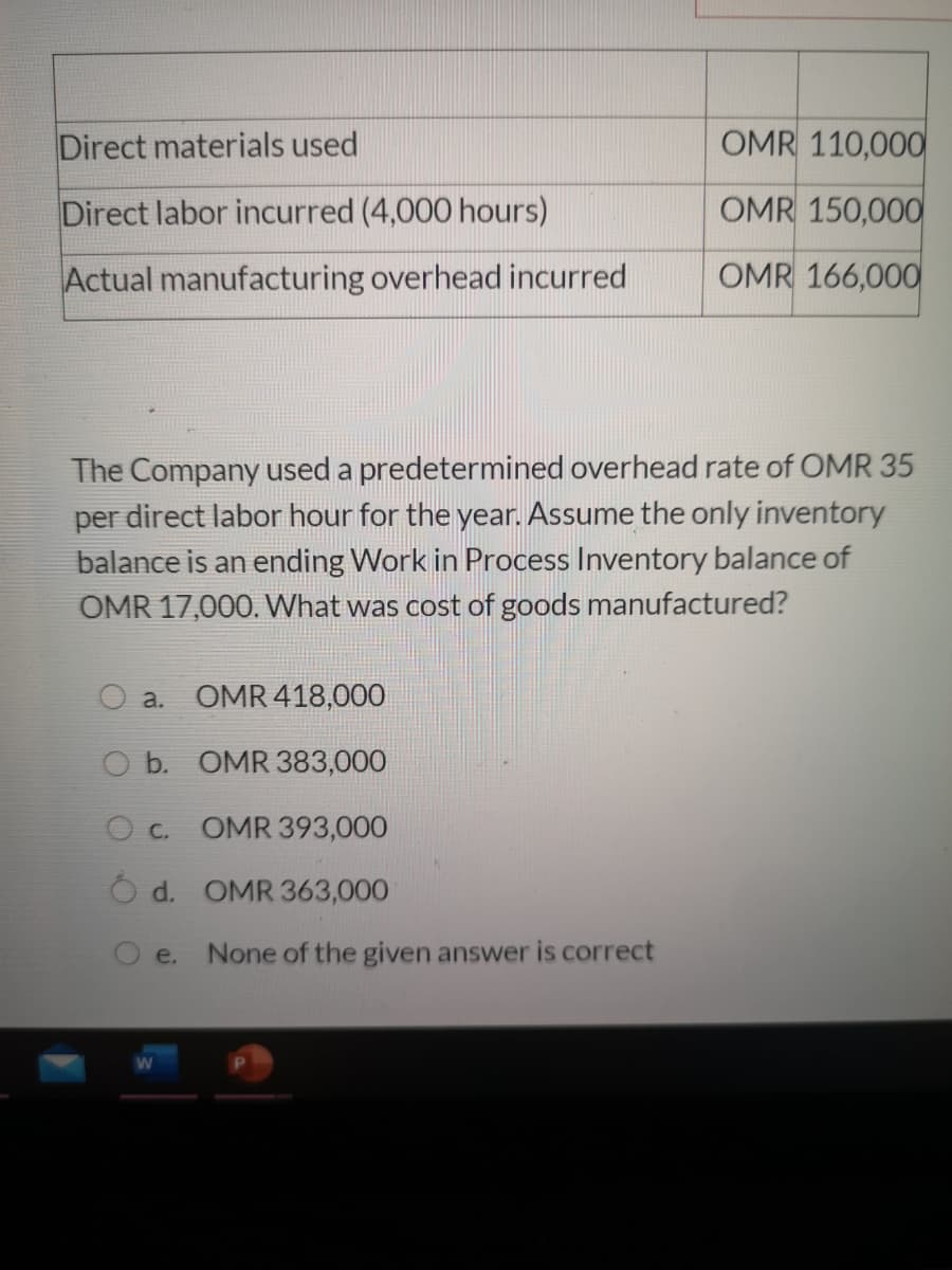 Direct materials used
OMR 110,000
Direct labor incurred (4,000 hours)
OMR 150,000
Actual manufacturing overhead incurred
OMR 166,000
The Company used a predetermined overhead rate of OMR 35
per direct labor hour for the year. Assume the only inventory
balance is an ending Work in Process Inventory balance of
OMR 17,000. What was cost of goods manufactured?
a. OMR 418,000
O b. OMR 383,000
O c.
OMR 393,000
Ó d. OMR 363,000
e.
None of the given answer is correct
