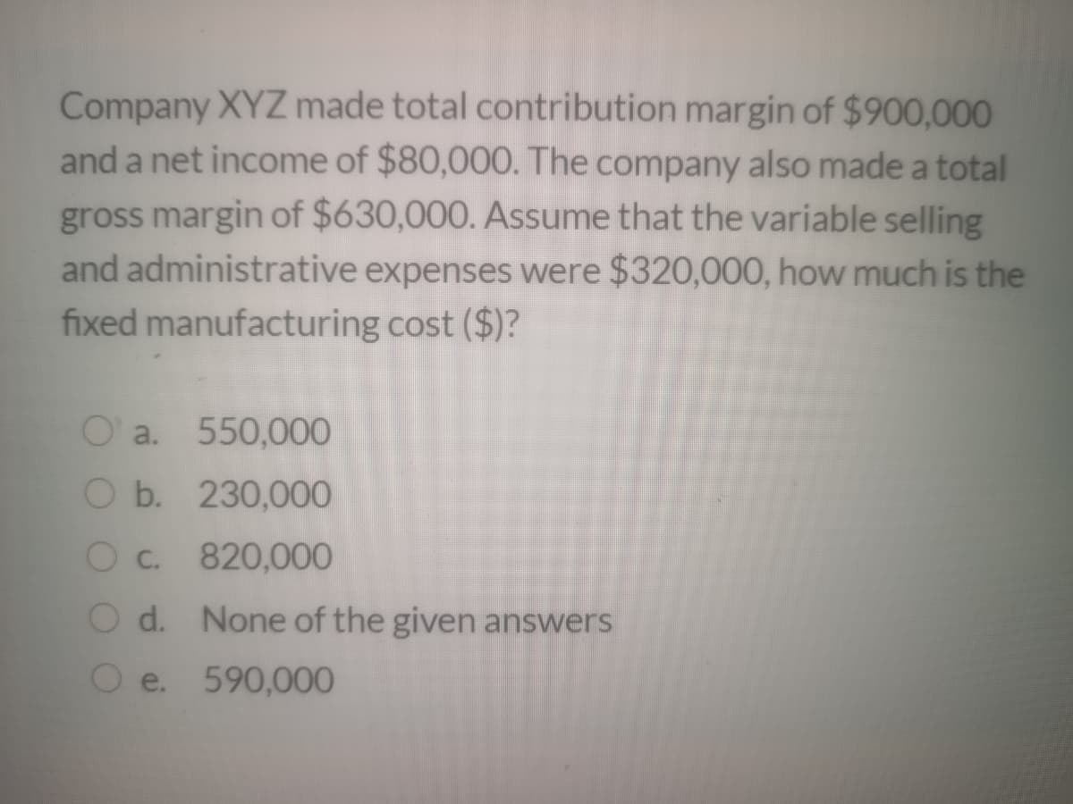 Company XYZ made total contribution margin of $900,000
and a net income of $80,000. The company also made a total
gross margin of $630,000. Assume that the variable selling
and administrative expenses were $320,000, how much is the
fixed manufacturing cost ($)?
O' a. 550,000
O b. 230,000
O c. 820,000
O d. None of the given answers
e. 590,000
