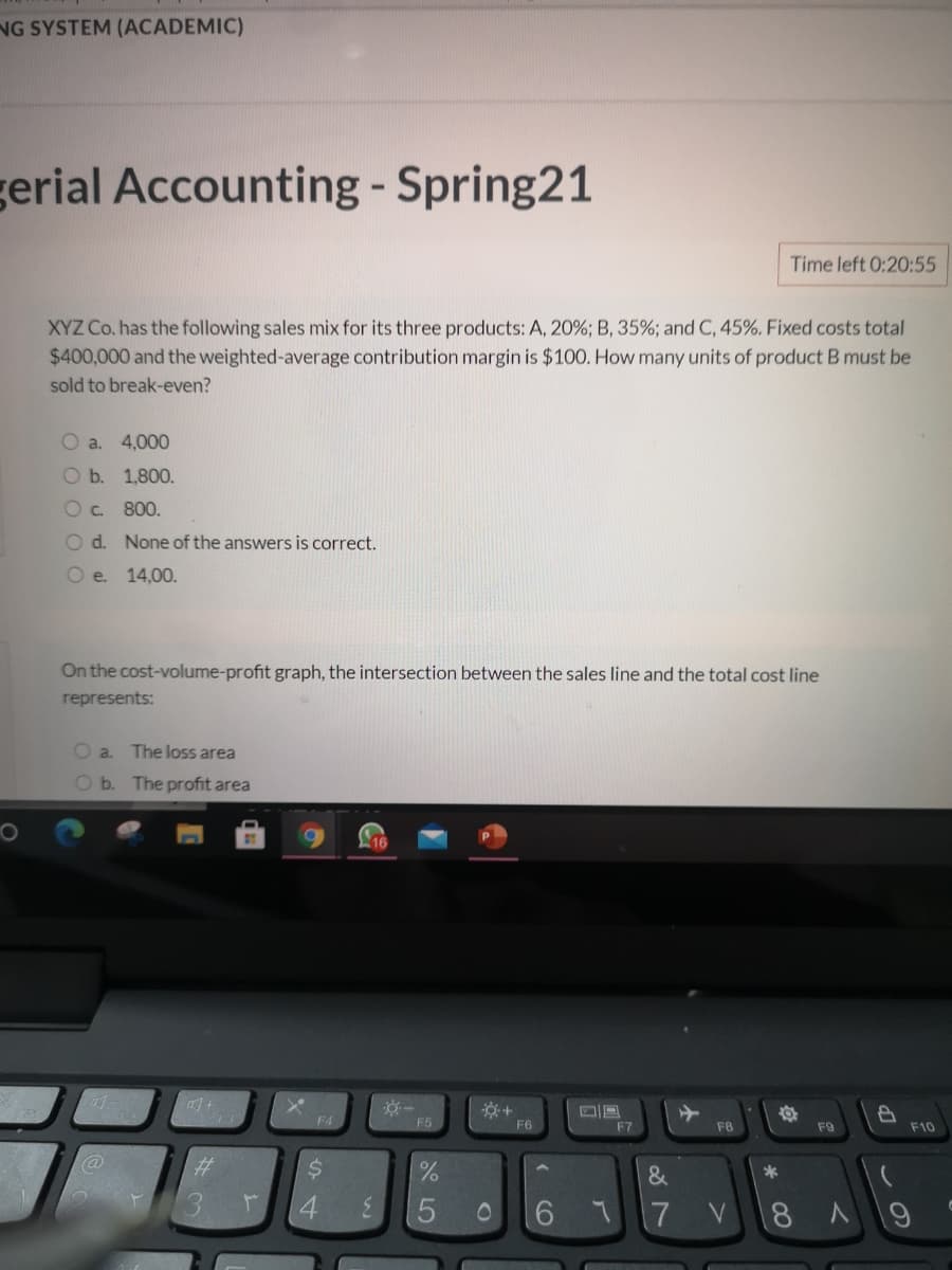 NG SYSTEM (ACADEMIC)
erial Accounting - Spring21
Time left 0:20:55
XYZ Co. has the following sales mix for its three products: A, 20%; B, 35%; and C, 45%. Fixed costs total
$400,000 and the weighted-average contribution margin is $100. How many units of product B must be
sold to break-even?
a. 4,000
b. 1,800.
Oc. 800.
O d. None of the answers is correct.
Oe.
14,00.
On the cost-volume-profit graph, the intersection between the sales line and the total cost line
represents:
O a.
The loss area
O b. The profit area
F4
F5
F6
F7
F8
F9
F10
%23
24
*
4.
3.
6.
17
8
69
OOO OC
