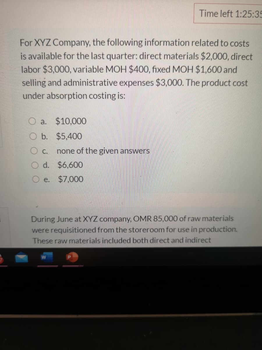 Time left 1:25:35
For XYZ Company, the following information related to costs
is available for the last quarter: direct materials $2,000, direct
labor $3,000, variable MOH $400, fixed MOH $1,600 and
selling and administrative expenses $3,000. The product cost
under absorption costing is:
O a. $10,000
O b. $5,400
O c.
none of the given answers
O d. $6,600
e. $7,000
During June at XYZ company, OMR 85,000 of raw materials
were requisitioned from the storeroom for use in production.
These raw materials included both direct and indirect
