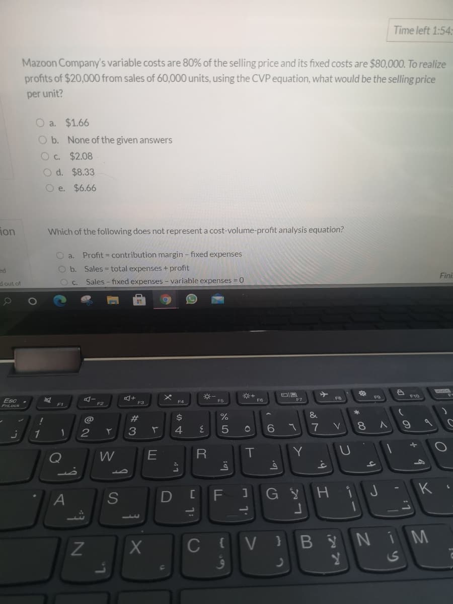 Time left 1:54:
Mazoon Company's variable costs are 80% of the selling price and its fixed costs are $80,000. To realize
profits of $20,000 from sales of 60,000 units, using the CVP equation, what would be the selling price
per unit?
O a. $1.66
O b. None of the given answers
O c. $2.08
O d. $8.33
O e. $6.66
ion
Which of the following does not represent a cost-volume-profit analysis equation?
O a.
Profit = contribution margin - fixed expenses
ed
O b. Sales = total expenses + profit
Fini
d out of
Sales - fixed expenses - variable expenses
F8
Esc
F5
F6
F7
F4
F2
F3
*
23
%
&
3
4
7
V
1
2
W
T
Y
J
K
A
D
C
V
BYNI M
* 00
