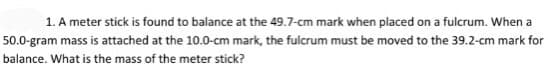 1. A meter stick is found to balance at the 49.7-cm mark when placed on a fulcrum. When a
50.0-gram mass is attached at the 10.0-cm mark, the fulcrum must be moved to the 39.2-cm mark for
balance. What is the mass of the meter stick?
