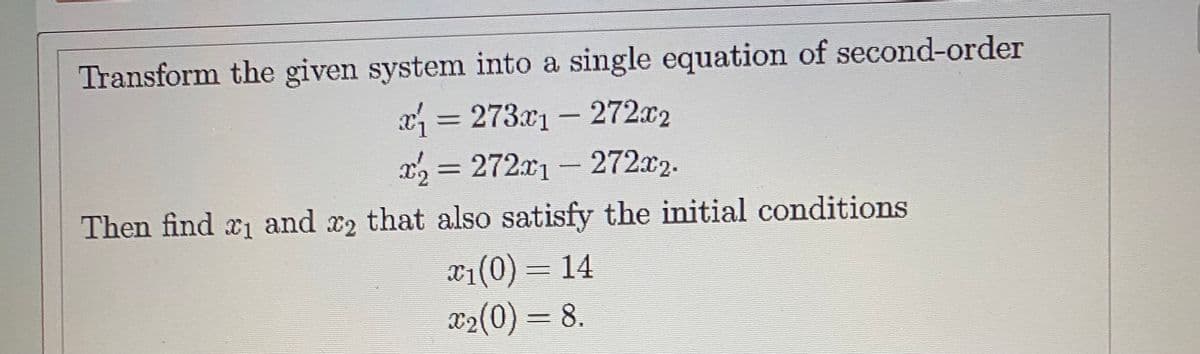 Transform the given system into a single equation of second-order
x = 273x1 - 272x2
= 272x1 - 272x2.
%3D
Then find 1 and x2 that also satisfy the initial conditions
x1(0) = 14
X2(0) = 8.
