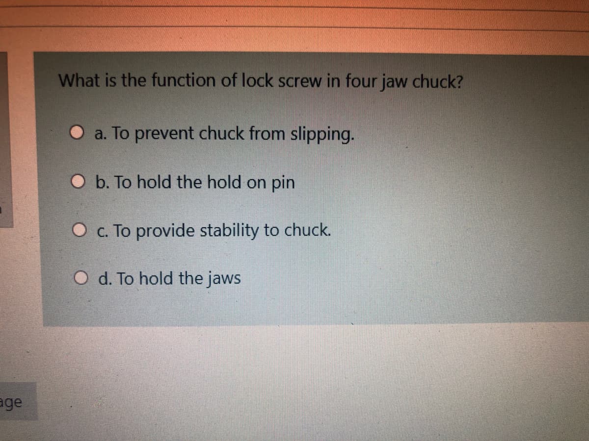What is the function of lock screw in four jaw chuck?
O a. To prevent chuck from slipping.
O b. To hold the hold on pin
O c. To provide stability to chuck.
O d. To hold the jaws
age
