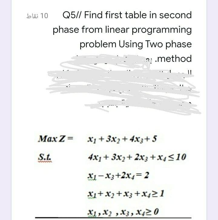 10 نقاط
Q5// Find first table in second
phase from linear programming
problem Using Two phase
? .method
Маx Z-
X1+ 3x2+ 4x3+ 5
S.t.
4x1 + 3x2+ 2x3+x4<10
X1-X3+2x4=2
Xi+x2+X3 +x421
X1,X2 ,X3, X4> 0
