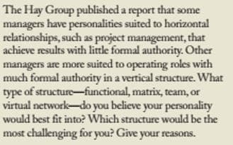 The Hay Group published a report that some
managers have personalities suited to horizontal
relationships, such as project management, that
achieve results with little formal authority. Other
managers are more suited to operating roles with
much formal authority in a vertical structure. What
type of structure-functional, matrix, team, or
virtual network-do you believe your personality
would best fit into? Which structure would be the
most challenging for you? Give your reasons.
