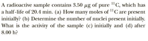 A radioactive sample contains 3.50 g of pure "C, which has
a half-life of 20.4 min. (a) How many moles of "C are present
initially? (b) Determine the number of nuclei present initially.
What is the activity of the sample (c) initially and (d) after
8.00 h?
