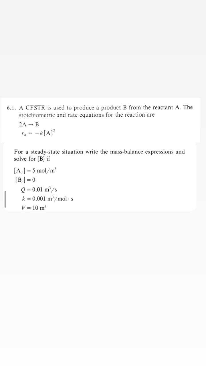 6.1. A CFSTR is used to produce a product B from the reactant A. The
stoichiometric and rate equations for the reaction are
2A B
TA = -K[A]²
For a steady-state situation write the mass-balance expressions and
solve for [B] if
[A₁] = 5 mol/m³
[B]=0
Q = 0.01 m³/s
k = 0.001 m³/mol.s
V = 10 m³