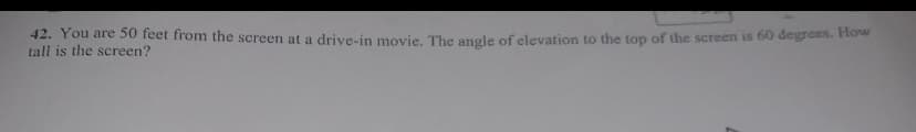 42. You are 50 feet from the screen at a drive-in movie. The angle of clevation to the top of the screen is 60 degrees. How
tall is the screen?
