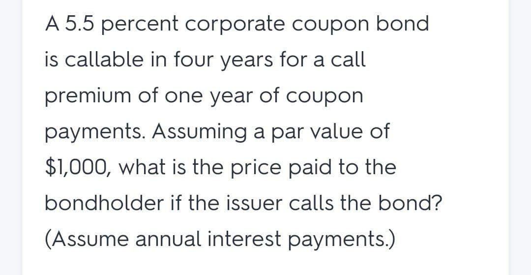 A 5.5 percent corporate coupon bond
is callable in four years for a call
premium of one year of coupon
payments. Assuming a par value of
$1,000, what is the price paid to the
bondholder if the issuer calls the bond?
(Assume annual interest payments.)
