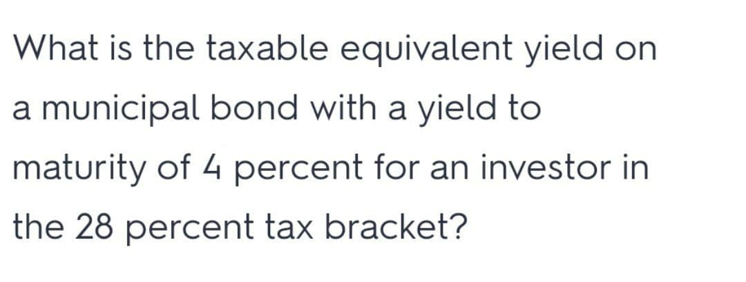 What is the taxable equivalent yield on
a municipal bond with a yield to
maturity of 4 percent for an investor in
the 28 percent tax bracket?
