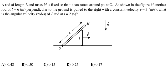 A rod of length L and mass M is fixed so that it can rotate around point O. As shown in the figure, if another
rod of l = 6 (m) perpendicular to the ground is pulled to the right with a constant velocity v = 3 (m/s), what
is the angular velocity (rad/s) of L rod at t = 2 (s)?
M
A) 0.48
B) 0.50
С) 0.15
D) 0.25
E) 0.17
