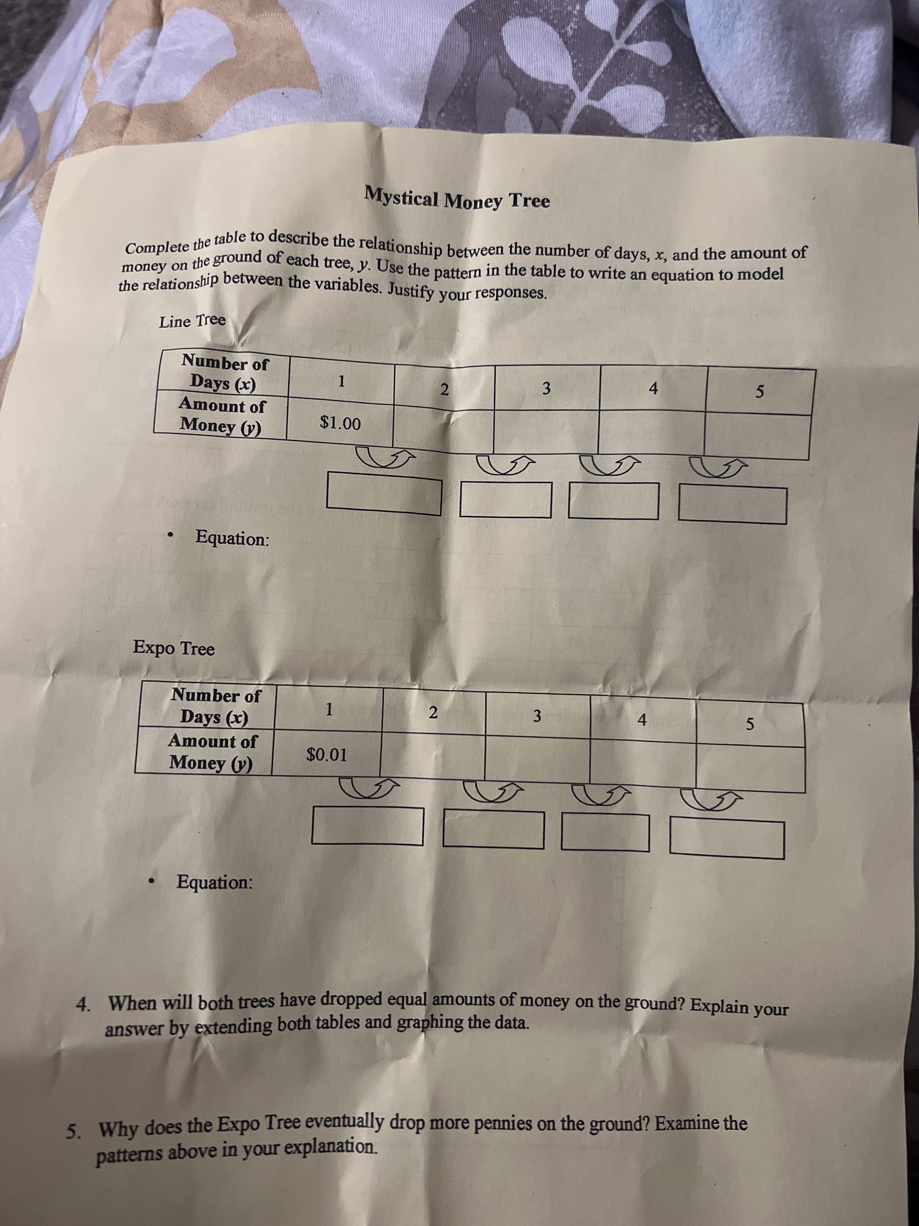 Mystical Money Tree
Line Tree
Number of
Days (x)
Amount of
Money (y)
3.
4.
2.
5.
$1.00
Equation:
Expo Tree
Number of
Days (x)
3.
4.
5.
Amount of
$0.01
Money (y)
Equation:
4 When will both trees have dropped equal amounts of money on the ground? Explain your
4.
answer by extending both tables and graphing the data.
5. Why does the Expo Tree eventually drop more pennies on the ground? Examine the
patterns above in your explanation.
