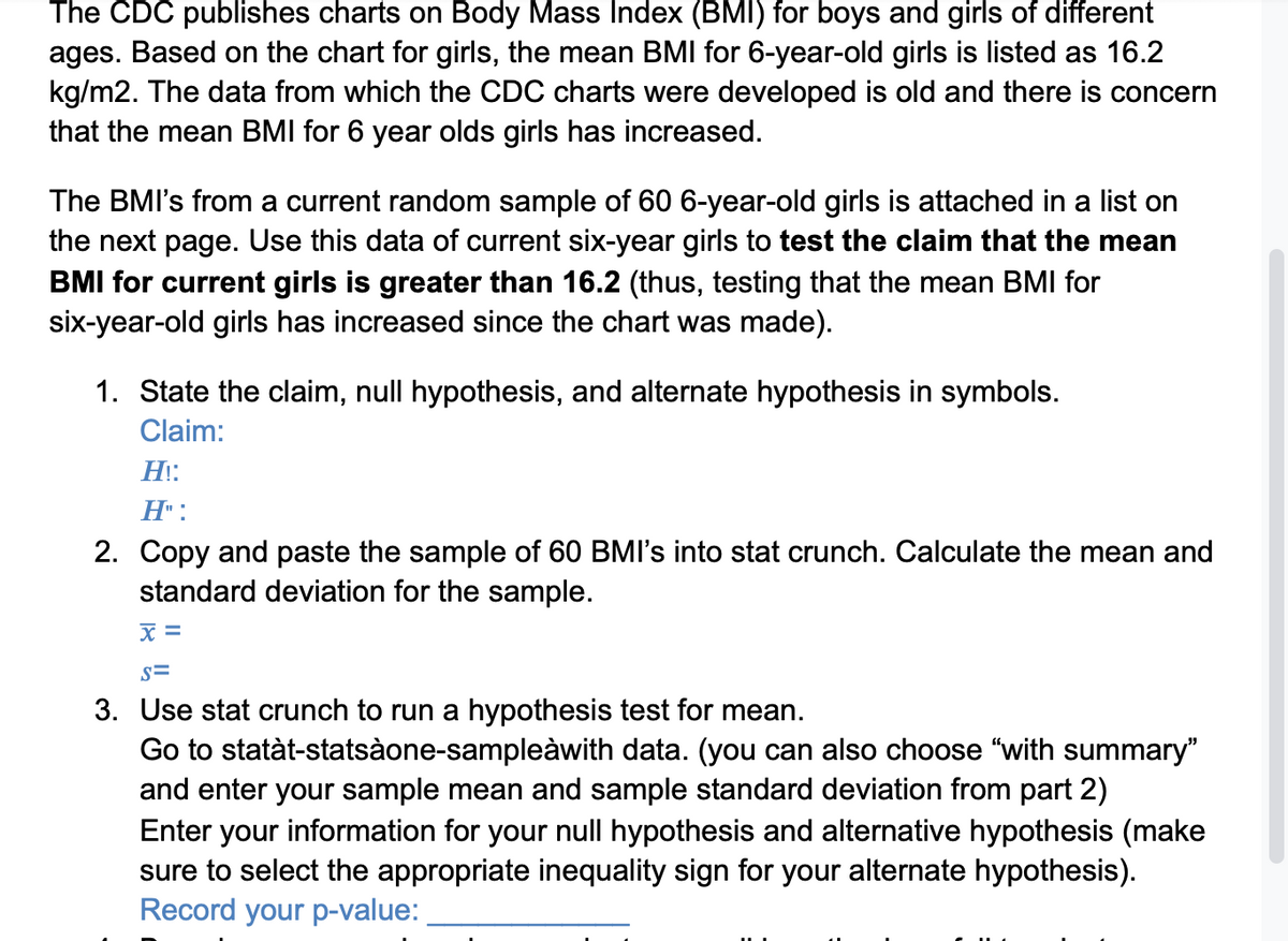 The CDC publishes charts on Body Mass Index (BMI) for boys and girls of different
ages. Based on the chart for girls, the mean BMI for 6-year-old girls is listed as 16.2
kg/m2. The data from which the CDC charts were developed is old and there is concern
that the mean BMI for 6 year olds girls has increased.
The BMI's from a current random sample of 60 6-year-old girls is attached in a list on
the next page. Use this data of current six-year girls to test the claim that the mean
BMI for current girls is greater than 16.2 (thus, testing that the mean BMIl for
six-year-old girls has increased since the chart was made).
1. State the claim, null hypothesis, and alternate hypothesis in symbols.
Claim:
H::
H" :
2. Copy and paste the sample of 60 BMI's into stat crunch. Calculate the mean and
standard deviation for the sample.
x =
s=
3. Use stat crunch to run a hypothesis test for mean.
Go to statàt-statsàone-sampleàwith data. (you can also choose "with summary"
and enter your sample mean and sample standard deviation from part 2)
Enter your information for your null hypothesis and alternative hypothesis (make
sure to select the appropriate inequality sign for your alternate hypothesis).
Record your p-value:
