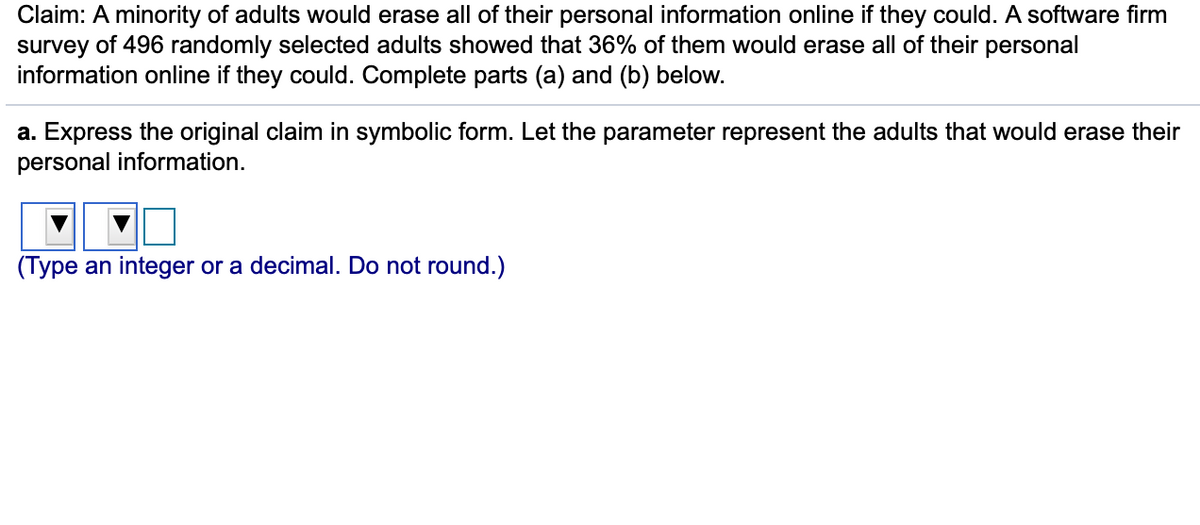 Claim: A minority of adults would erase all of their personal information online if they could. A software firm
survey of 496 randomly selected adults showed that 36% of them would erase all of their personal
information online if they could. Complete parts (a) and (b) below.
a. Express the original claim in symbolic form. Let the parameter represent the adults that would erase their
personal information.
(Type an integer or a decimal. Do not round.)
