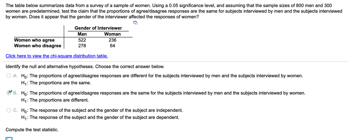 The table below summarizes data from a survey of a sample of women. Using a 0.05 significance level, and assuming that the sample sizes of 800 men and 300
women are predetermined, test the claim that the proportions of agree/disagree responses are the same for subjects interviewed by men and the subjects interviewed
by women. Does it appear that the gender of the interviewer affected the responses of women?
O.
Gender of Interviewer
Man
Woman
Women who agree
Women who disagree
522
236
278
64
Click here to view the chi-square distribution table.
Identify the null and alternative hypotheses. Choose the correct answer below.
O A. Ho: The proportions of agree/disagree responses are different for the subjects interviewed by men and the subjects interviewed by women.
H,: The proportions are the same.
B. Ho: The proportions of agree/disagree responses are the same for the subjects interviewed by men and the subjects interviewed by women.
H1: The proportions are different.
O C. Ho: The response of the subject and the gender of the subject are independent.
H,: The response of the subject and the gender of the subject are dependent.
Compute the test statistic.
