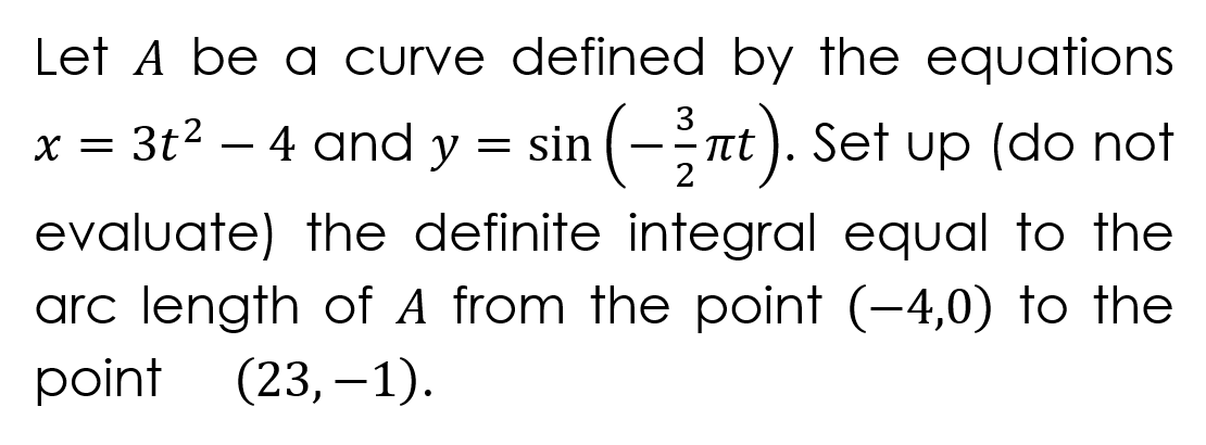 Let A be a curve defined by the equations
x = 3t2 – 4 and y
1(--nt). Set up (do not
evaluate) the definite integral equal to the
arc length of A from the point (-4,0) to the
point (23, –1).

