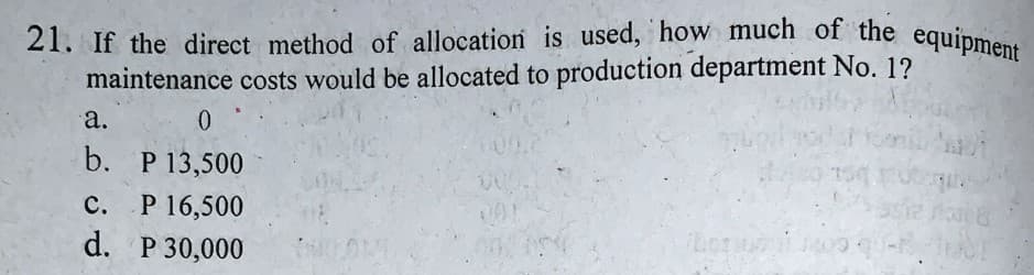 21. If the direct method of allocation is used, how much of the equipment
maintenance costs would be allocated to production department No. 1?
а.
b. P 13,500
P 16,500
d. P 30,000
