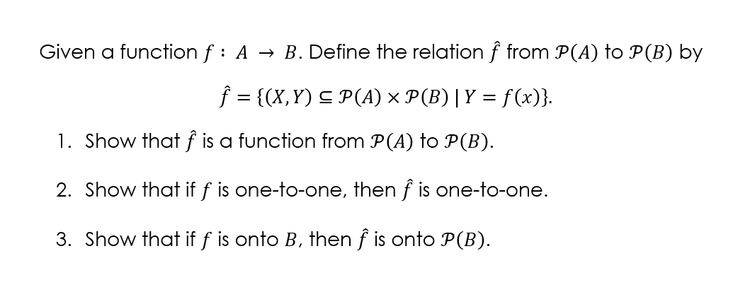 Given a function f : A → B. Define the relation f from P(A) to P(B) by
f = {(X,Y) C P(A) × P(B)|Y = f(x)}.
1. Show that ƒ is a function from P(A) to P(B).
2. Show that if f is one-to-one, then f is one-to-one.
3. Show that if f is onto B, then f is onto P(B).
