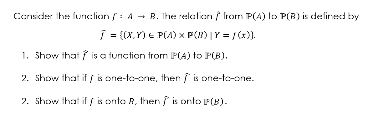 Consider the function f : A → B. The relation f from P(A) to P(B) is defined by
f = {(X,Y) E P(A) × P(B) |Y = f(x)}.
1. Show that f is a function from P(A) to P(B).
2. Show that if f is one-to-one, then f is one-to-one.
2. Show that if f is onto B, then f is onto P(B).
