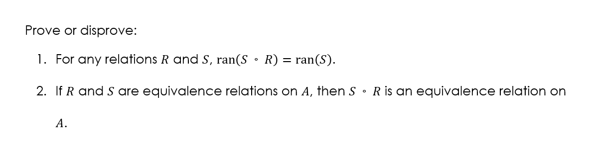 Prove or disprove:
1. For any relations R and S, ran(S • R) = ran(S).
2. If R and S are equivalence relations on A, then S • R is an equivalence relation on
A.

