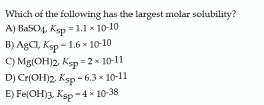 Which of the following has the largest molar solubility?
A) BaSO4, Ksp = 1.1 × 10-10
B) AgCl, Ksp = 1.6 × 10-10
C) Mg(OH)2, Ksp = 2 x 10-11
D) Cr(OH)2, Ksp = 6.3 × 10-11
E) Fe(OH)3, Ksp=4 × 10-38
%3D
%3D
