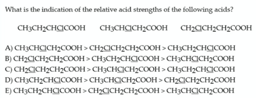 What is the indication of the relative acid strengths of the following acids?
CH3CH2CHCICOOH
CH3CHCICH2COOH
CH2CICH2CH2COOH
A) CH3CHCICH2COOH > CH2CICH2CH2COOH > CH3CH2CHCICOOH
B) CH2CICH2CH2COOH > CH3CH2CHCICOOH > CH3CHCICH2COOH
C) CH2CICH2CH2COOH > CH3CHCICH2COOH > CH3CH2CHCICOOH
D) CH3CH2CHCICOOH > CH3CHCICH2COOH > CH2CICH2CH2COOH
E) CH3CH2CHCICOOH > CH2CICH2CH2COOH > CH3CHCICH2COOH
