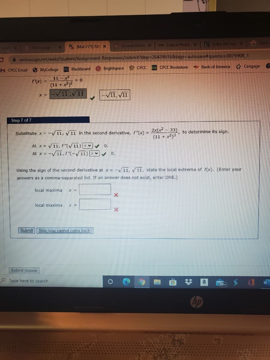 s Critical Points X
C Solve the Equx
G Since
ncerc X
B Homepage
W[Mat 271] Att: x
Sy Second Deriv x
A webassign.net/web/Student/Assignment-Responses/submit?dep=26428616&tags=autosave#question3079908_1
* Bank of America Cengage
M CPCC Email
O MyCollege eb Blackboard B Brightspace S CPCC on CPCC Bookstore
11 - x
F(x) =
(11 + x2)2
V11,V11
VII, VII
X =
Step 7 of 7
2x(x² – 33) to determine its sign.
(11 + x2)3
Substitute x = -/11, y11 in the second derivative, f"(x) =
At x = V11, f "(V 11) <v v
At x = -V11, f"(-V11)|>
0.
0.
Using the sign of the second derivative at x = -V11, 11, state the local extrema of f(x). (Enter your
answers as a comma-separated list. If an answer does not exist, enter DNE.)
local maxima
X =
local maxima
X =
Submit
Skip (you cannot come back)
Submit Answer
P Type here to search
a
99+
hp
