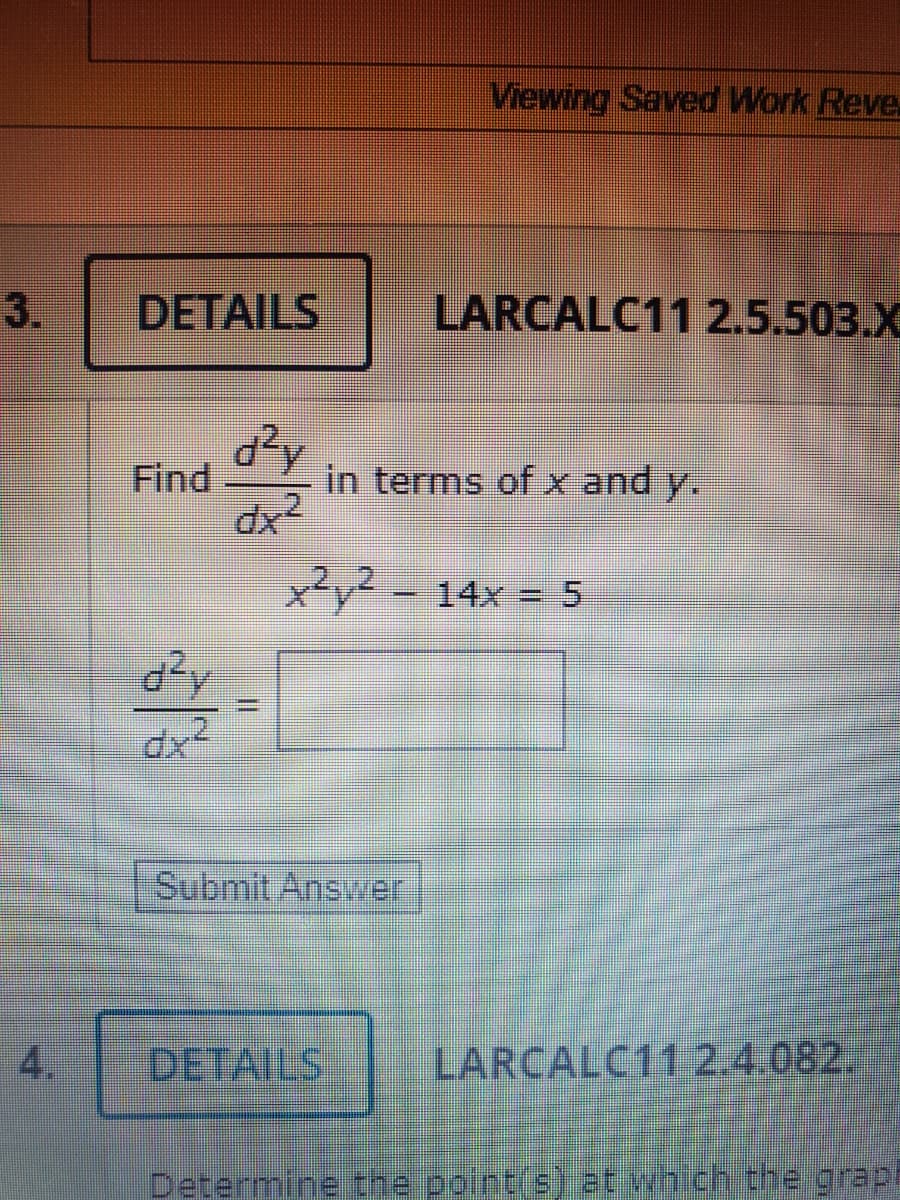 Viewing Saved Work Reve
3.
DETAILS
LARCALC11 2.5.503.X
Find
in terms of x and y.
.2.
x²y²-14x = 5
Submit Answer
4.
DETAILS.
LARCALC11 2.4.082.
Determine the point(s) at which the grap
