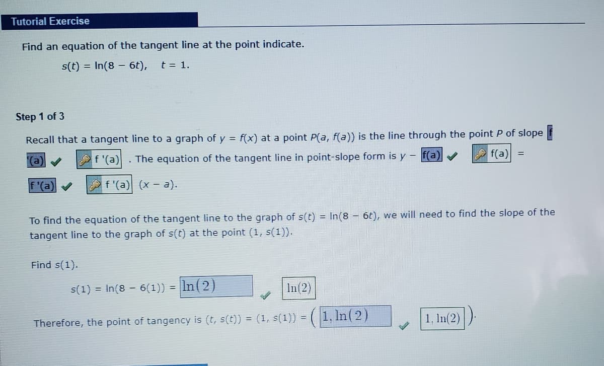Tutorial Exercise
Find an equation of the tangent line at the point indicate.
s(t) = In(8 6t),
t = 1.
Step 1 of 3
Recall that a tangent line to a graph of y = f(x) at a point P(a, f(a)) is the line through the point P of slope f
f(a) =
(a
f '(a)
The equation of the tangent line in point-slope form is y - f(a)
f '(a) (x - a).
To find the equation of the tangent line to the graph of s(t) = In(8 6t), we will need to find the slope of the
tangent line to the graph of s(t) at the point (1, s(1)).
Find s(1).
s(1) = In(8 – 6(1)) = |In(2)
In(2)
(1, In(2)
1, In(2)
Therefore, the point of tangency is (t, s(t)) = (1, s(1)) =
