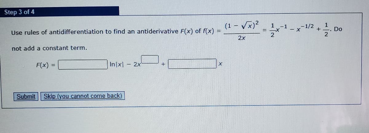 Step 3 of 4
(1 - V)?
1
-1
-1/2
Use rules of antidifferentiation to find an antiderivative F(x) of f(x) =
Do
2
2x
not add a constant term.
F(x)
In|x] - 2x
!!
Submit
Skip (you cannot come back)
