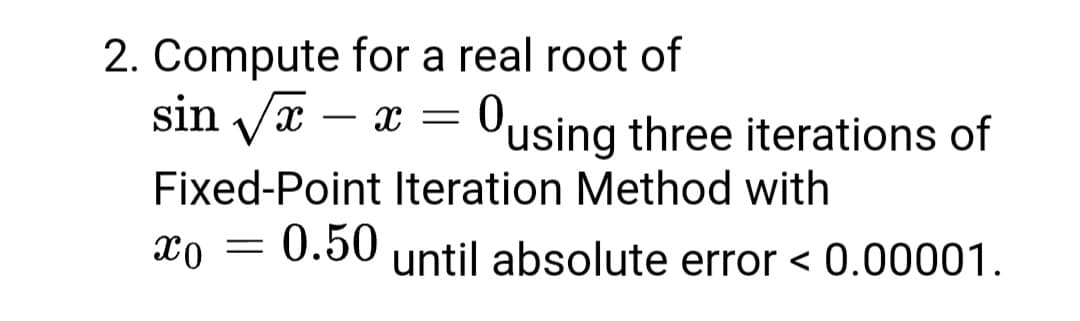 2. Compute for a real root of
sin Væ – x = Ousing three iterations of
-
Fixed-Point Iteration Method with
xo = 0.50 until absolute error < 0.00001.
