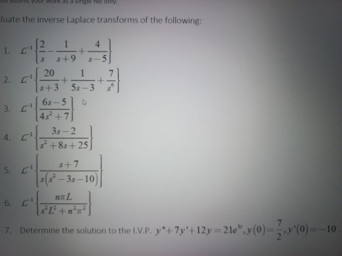 as a single file only.
luate the inverse Laplace transforms of the following:
1
4.
1.
s+9
s-5
20
1
2.
s+3
5s-3
6.
6S- 5
3. С1
45 +7]
3s-2
4. C
3+8s+25
s+7
5. L
s(s² – 3s –10
6.
s³L+n°n²
7. Determine the solution to the I.V.P. y"+7y'+12y=2le
", y (0)=-,y'(0)=-10
2
